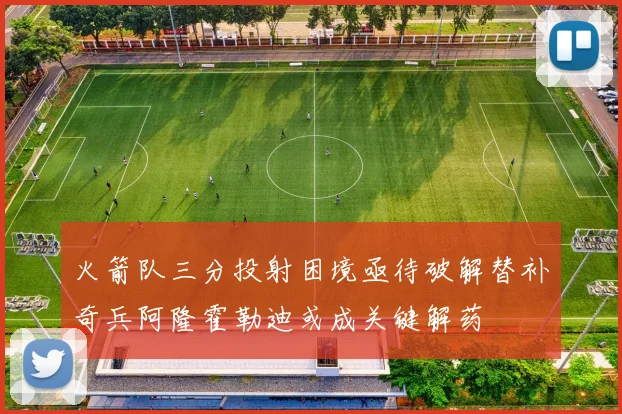 火箭队三分投射困境亟待破解替补奇兵阿隆霍勒迪或成关键解药